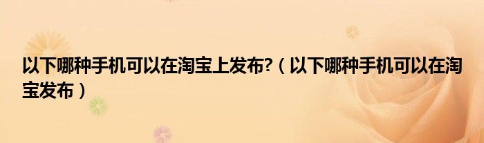以下哪种手机可以在淘宝上发布?（以下哪种手机可以在淘宝发布）