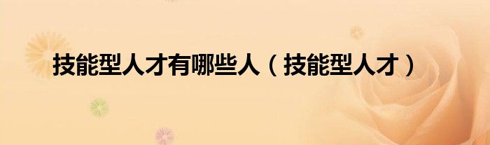 技能型人才有哪些人（技能型人才）