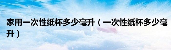 家用一次性纸杯多少毫升（一次性纸杯多少毫升）