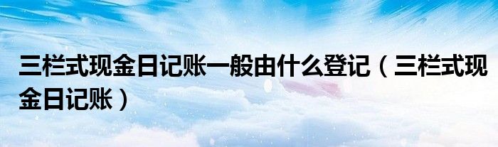 三栏式现金日记账一般由什么登记（三栏式现金日记账）