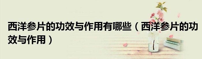 西洋参片的功效与作用有哪些（西洋参片的功效与作用）