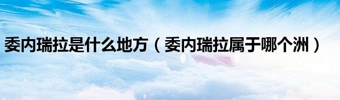 委内瑞拉是什么地方（委内瑞拉属于哪个洲）