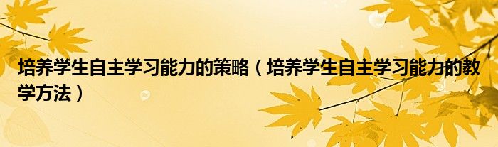 培养学生自主学习能力的策略（培养学生自主学习能力的教学方法）