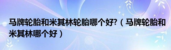 马牌轮胎和米其林轮胎哪个好?（马牌轮胎和米其林哪个好）