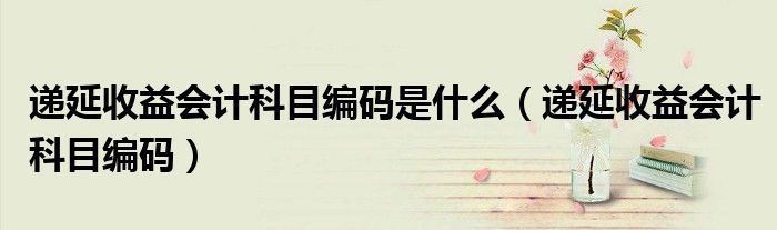 递延收益会计科目编码是什么（递延收益会计科目编码）