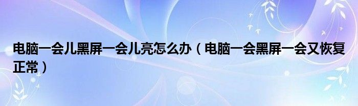 电脑一会儿黑屏一会儿亮怎么办（电脑一会黑屏一会又恢复正常）