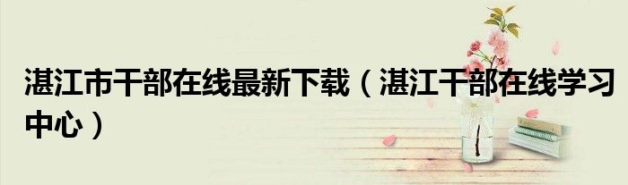 湛江市干部在线最新下载（湛江干部在线学习中心）