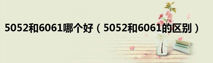5052和6061哪个好（5052和6061的区别）