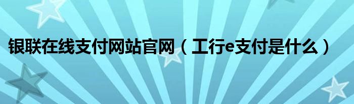 银联在线支付网站官网（工行e支付是什么）