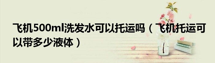 飞机500ml洗发水可以托运吗（飞机托运可以带多少液体）