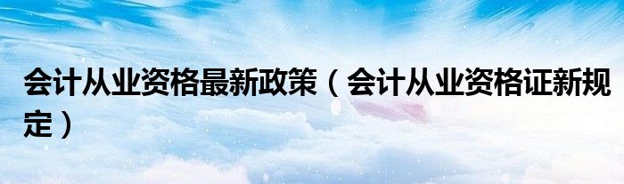 会计从业资格最新政策（会计从业资格证新规定）