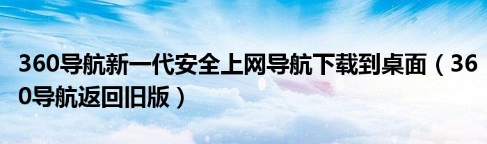360导航新一代安全上网导航下载到桌面（360导航返回旧版）
