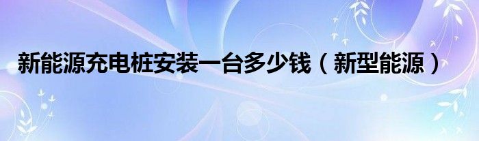 新能源充电桩安装一台多少钱（新型能源）