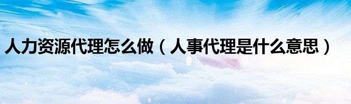人力资源代理怎么做（人事代理是什么意思）