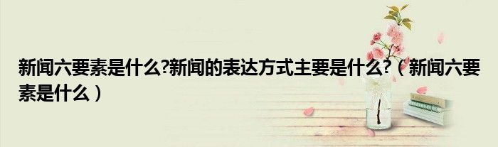 新闻六要素是什么?新闻的表达方式主要是什么?（新闻六要素是什么）