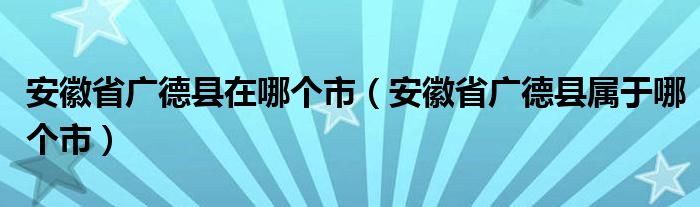 安徽省广德县在哪个市（安徽省广德县属于哪个市）