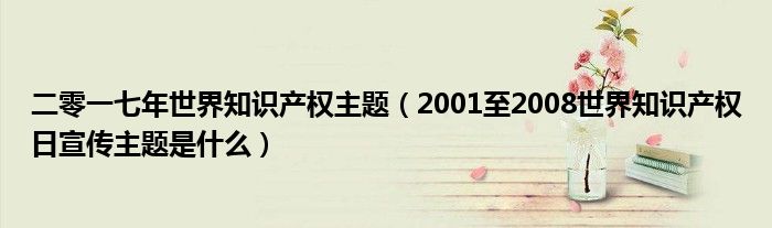 二零一七年世界知识产权主题（2001至2008世界知识产权日宣传主题是什么）