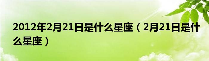 2012年2月21日是什么星座（2月21日是什么星座）