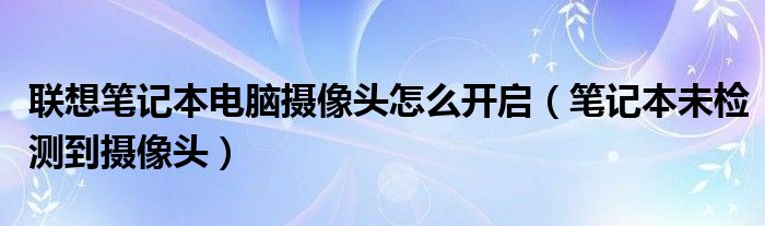 联想笔记本电脑摄像头怎么开启（笔记本未检测到摄像头）