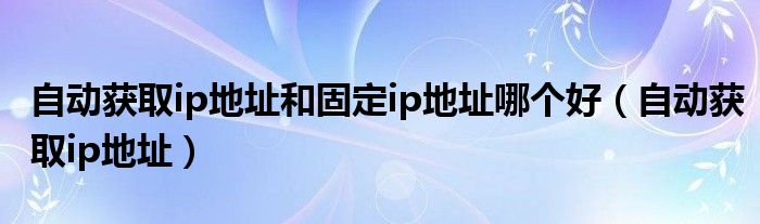 自动获取ip地址和固定ip地址哪个好（自动获取ip地址）