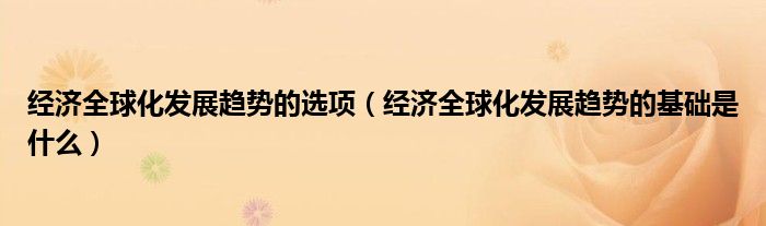 经济全球化发展趋势的选项（经济全球化发展趋势的基础是什么）