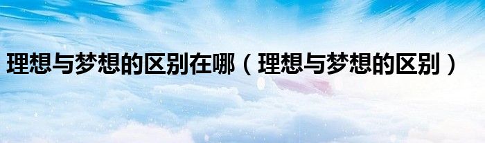 理想与梦想的区别在哪（理想与梦想的区别）