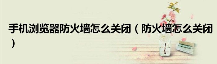 手机浏览器防火墙怎么关闭（防火墙怎么关闭）