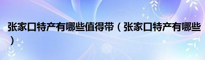 张家口特产有哪些值得带（张家口特产有哪些）