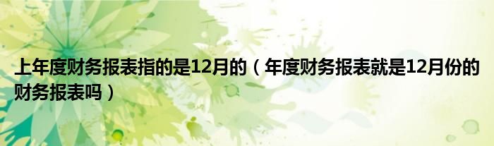 上年度财务报表指的是12月的（年度财务报表就是12月份的财务报表吗）