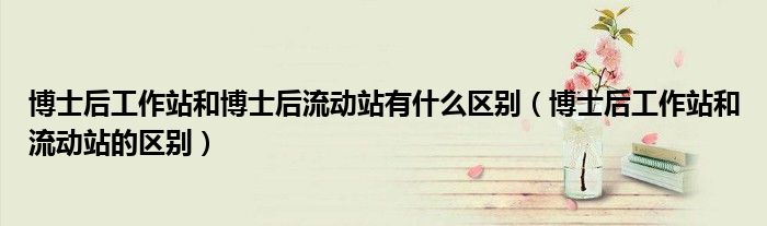 博士后工作站和博士后流动站有什么区别（博士后工作站和流动站的区别）