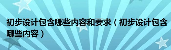 初步设计包含哪些内容和要求（初步设计包含哪些内容）