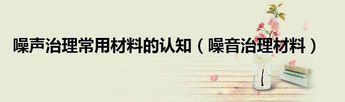 噪声治理常用材料的认知（噪音治理材料）