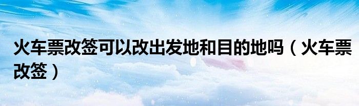 火车票改签可以改出发地和目的地吗（火车票改签）