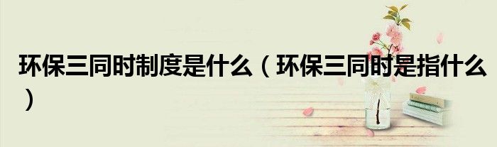 环保三同时制度是什么（环保三同时是指什么）