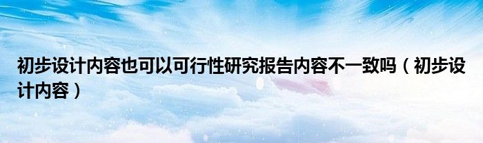 初步设计内容也可以可行性研究报告内容不一致吗（初步设计内容）