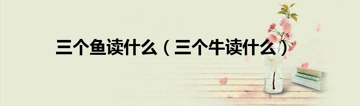 三个鱼读什么（三个牛读什么）