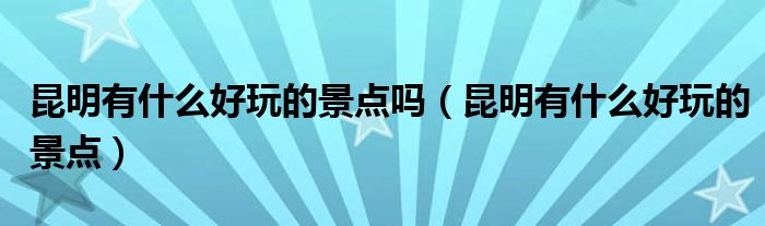 昆明有什么好玩的景点吗（昆明有什么好玩的景点）