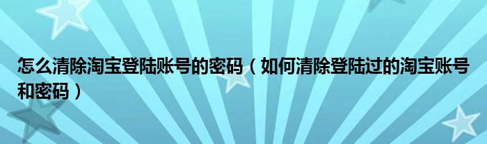 怎么清除淘宝登陆账号的密码（如何清除登陆过的淘宝账号和密码）