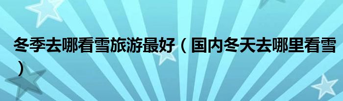 冬季去哪看雪旅游最好（国内冬天去哪里看雪）