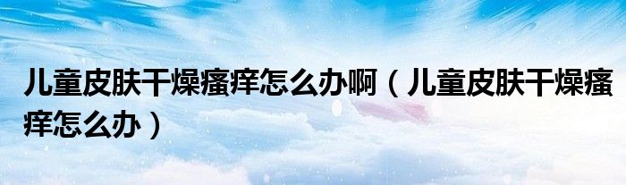 儿童皮肤干燥瘙痒怎么办啊（儿童皮肤干燥瘙痒怎么办）