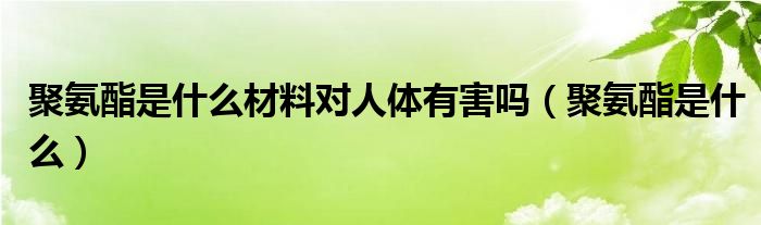 聚氨酯是什么材料对人体有害吗（聚氨酯是什么）