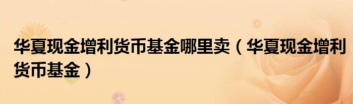 华夏现金增利货币基金哪里卖（华夏现金增利货币基金）