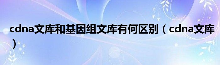 cdna文库和基因组文库有何区别（cdna文库）