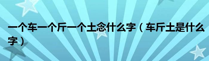 一个车一个斤一个土念什么字（车斤土是什么字）