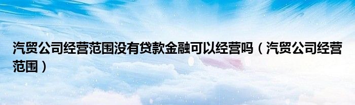 汽贸公司经营范围没有贷款金融可以经营吗（汽贸公司经营范围）