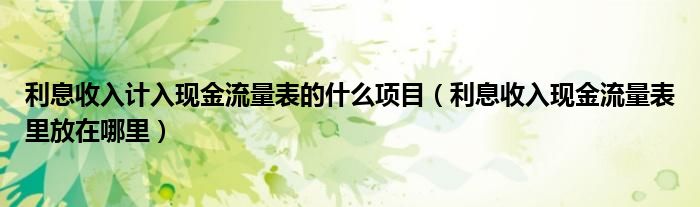 利息收入计入现金流量表的什么项目（利息收入现金流量表里放在哪里）
