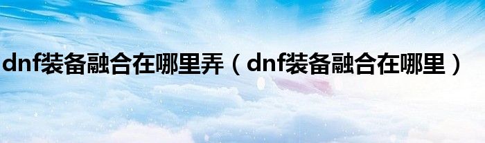 dnf装备融合在哪里弄（dnf装备融合在哪里）
