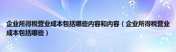 企业所得税营业成本包括哪些内容和内容（企业所得税营业成本包括哪些）