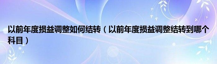 以前年度损益调整如何结转（以前年度损益调整结转到哪个科目）