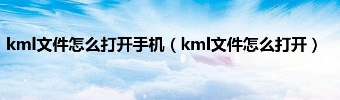kml文件怎么打开手机（kml文件怎么打开）